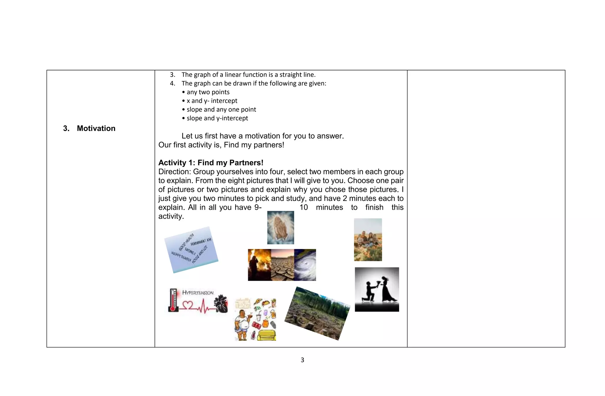 3
3. Motivation
3. The graph of a linear function is a straight line.
4. The graph can be drawn if the following are given:
• any two points
• x and y- intercept
• slope and any one point
• slope and y-intercept
Let us first have a motivation for you to answer.
Our first activity is, Find my partners!
Activity 1: Find my Partners!
Direction: Group yourselves into four, select two members in each group
to explain. From the eight pictures that I will give to you. Choose one pair
of pictures or two pictures and explain why you chose those pictures. I
just give you two minutes to pick and study, and have 2 minutes each to
explain. All in all you have 9- 10 minutes to finish this
activity.
 
