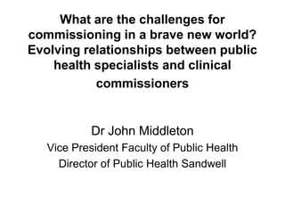 What are the challenges for
commissioning in a brave new world?
Evolving relationships between public
    health specialists and clinical
           commissioners


            Dr John Middleton
   Vice President Faculty of Public Health
     Director of Public Health Sandwell
 