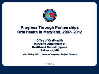 Progress Through Partnerships
Oral Health in Maryland, 2007- 2012

             Office of Oral Health
            Maryland Department of
           Health and Mental Hygiene
                 Baltimore, MD
  John Welby, MS, Literacy Campaign Project Director



                      4.11.12
 