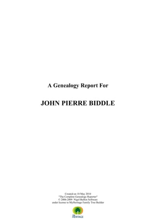 A Genealogy Report For


JOHN PIERRE BIDDLE




              Created on 10 May 2010
        "The Complete Genealogy Reporter"
       © 2006-2009 Nigel Bufton Software
  under license to MyHeritage Family Tree Builder
 