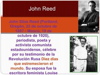 John Silas Reed (Portland,
Oregón, 22 de octubre de
1887 - Moscú, 19 de
octubre de 1920),
periodista, poeta y
activista comunista
estadounidense, célebre
por su testimonio de la
Revolución Rusa Diez días
que estremecieron el
mundo. Su esposa fue la
escritora feminista Louise
John Reed
 