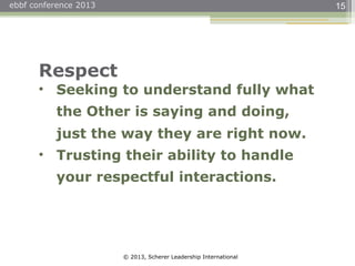 © 2013, Scherer Leadership International
ebbf conference 2013 15
Respect
• Seeking to understand fully what
the Other is saying and doing,
just the way they are right now.
• Trusting their ability to handle
your respectful interactions.
 