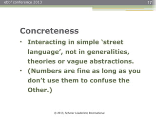 © 2013, Scherer Leadership International
ebbf conference 2013 17
Concreteness
• Interacting in simple ‘street
language’, not in generalities,
theories or vague abstractions.
• (Numbers are fine as long as you
don’t use them to confuse the
Other.)
 
