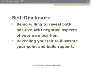 © 2013, Scherer Leadership International
ebbf conference 2013 18
Self-Disclosure
• Being willing to reveal both
positive AND negative aspects
of your own position.
• Revealing yourself to illustrate
your point and build rapport.
 
