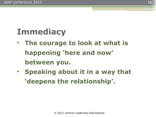 © 2013, Scherer Leadership International
ebbf conference 2013 19
Immediacy
• The courage to look at what is
happening ‘here and now’
between you.
• Speaking about it in a way that
‘deepens the relationship’.
 