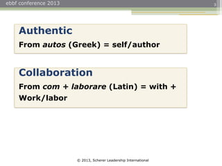 © 2013, Scherer Leadership International
ebbf conference 2013 3
Authentic
From autos (Greek) = self/author
Collaboration
From com + laborare (Latin) = with +
Work/labor
 