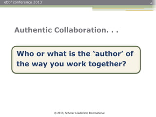 © 2013, Scherer Leadership International
ebbf conference 2013 4
Who or what is the ‘author’ of
the way you work together?
Authentic Collaboration. . .
 