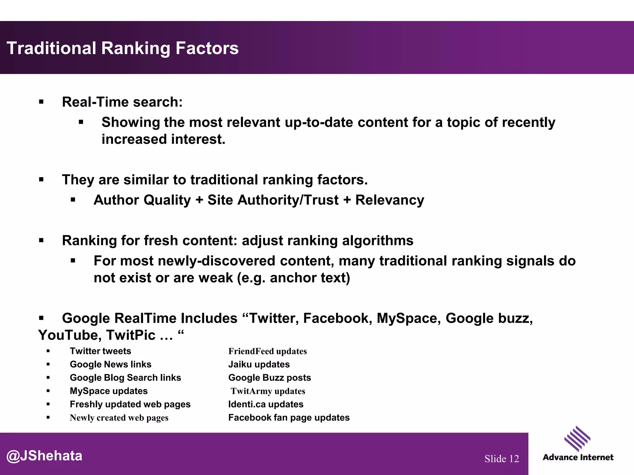 Traditional Ranking Factors

          Real-Time search:
              Showing the most relevant up-to-date content for a topic of recently
                 increased interest.

          They are similar to traditional ranking factors.
             Author Quality + Site Authority/Trust + Relevancy

          Ranking for fresh content: adjust ranking algorithms
             For most newly-discovered content, many traditional ranking signals do
               not exist or are weak (e.g. anchor text)

    Google RealTime Includes “Twitter, Facebook, MySpace, Google buzz,
   YouTube, TwitPic … “
           Twitter tweets              FriendFeed updates
           Google News links           Jaiku updates
           Google Blog Search links    Google Buzz posts
           MySpace updates              TwitArmy updates
           Freshly updated web pages   Identi.ca updates
           Newly created web pages     Facebook fan page updates



@JShehata                                                               Slide 12
 