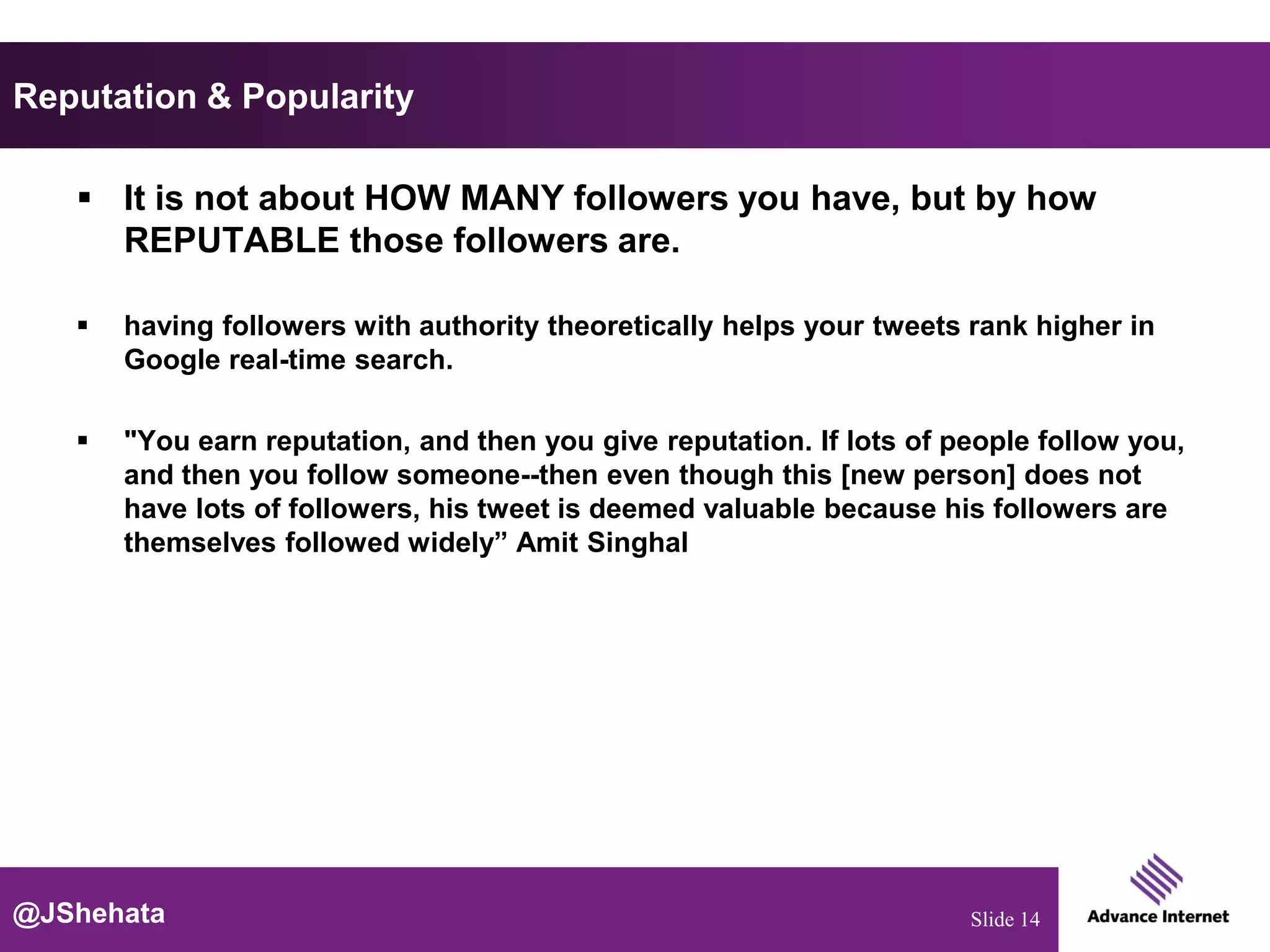 Reputation & Popularity

    It is not about HOW MANY followers you have, but by how
     REPUTABLE those followers are.

      having followers with authority theoretically helps your tweets rank higher in
       Google real-time search.

      "You earn reputation, and then you give reputation. If lots of people follow you,
       and then you follow someone--then even though this [new person] does not
       have lots of followers, his tweet is deemed valuable because his followers are
       themselves followed widely” Amit Singhal




@JShehata                                                              Slide 14
 
