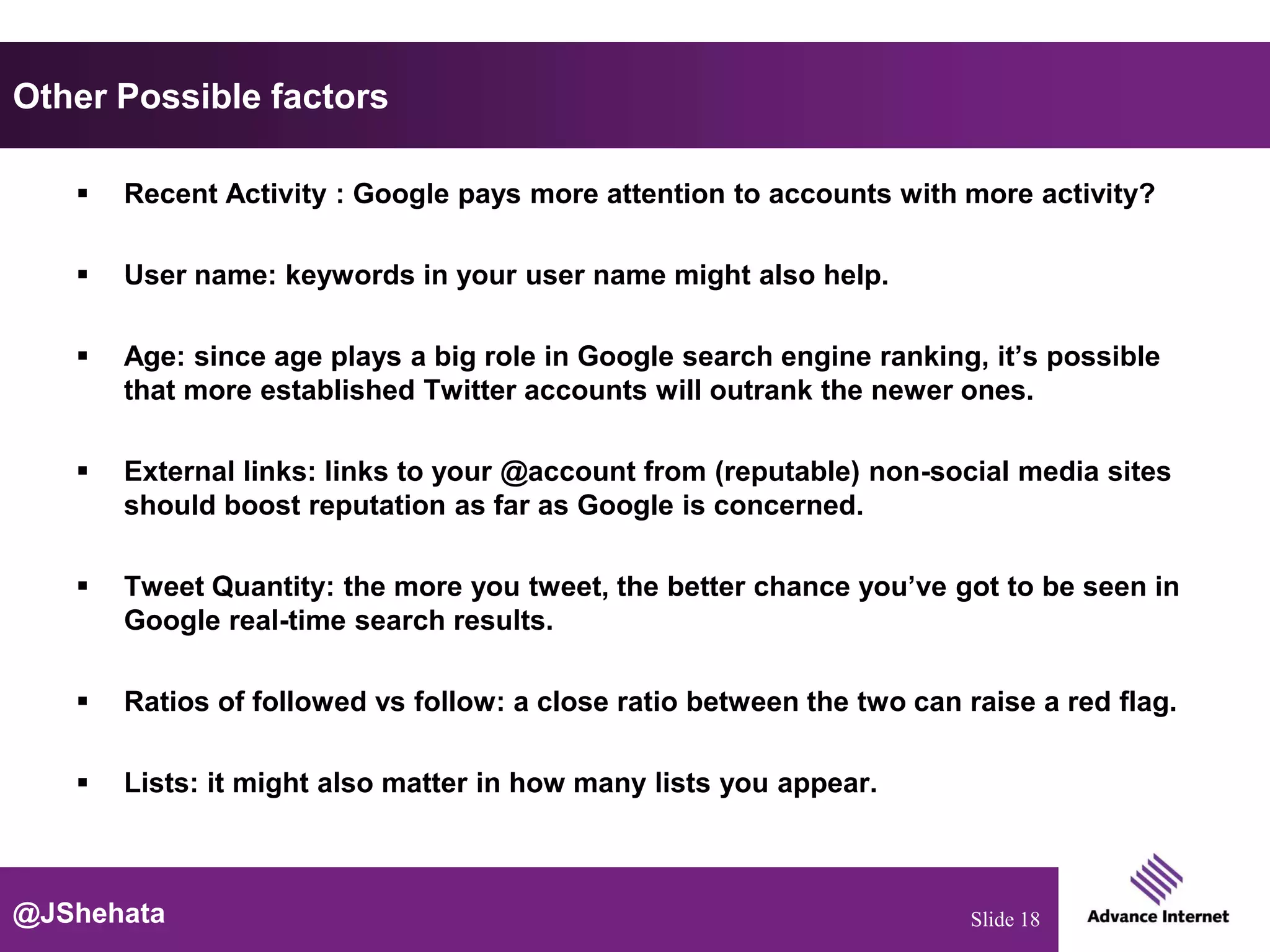 Other Possible factors

      Recent Activity : Google pays more attention to accounts with more activity?

      User name: keywords in your user name might also help.

      Age: since age plays a big role in Google search engine ranking, it’s possible
       that more established Twitter accounts will outrank the newer ones.

      External links: links to your @account from (reputable) non-social media sites
       should boost reputation as far as Google is concerned.

      Tweet Quantity: the more you tweet, the better chance you’ve got to be seen in
       Google real-time search results.

      Ratios of followed vs follow: a close ratio between the two can raise a red flag.

      Lists: it might also matter in how many lists you appear.



@JShehata                                                               Slide 18
 