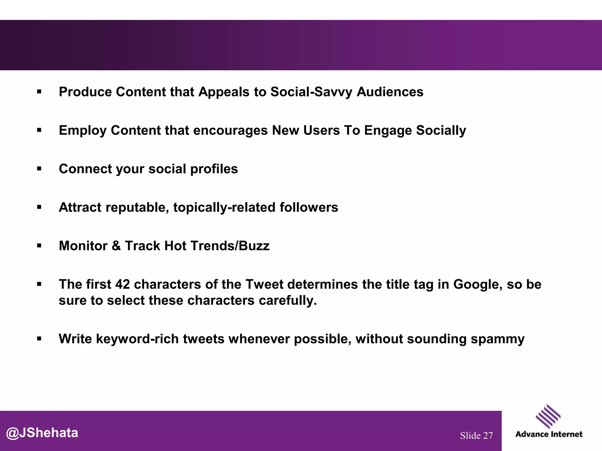    Produce Content that Appeals to Social-Savvy Audiences

      Employ Content that encourages New Users To Engage Socially

      Connect your social profiles

      Attract reputable, topically-related followers

      Monitor & Track Hot Trends/Buzz

      The first 42 characters of the Tweet determines the title tag in Google, so be
       sure to select these characters carefully.

      Write keyword-rich tweets whenever possible, without sounding spammy




@JShehata                                                              Slide 27
 