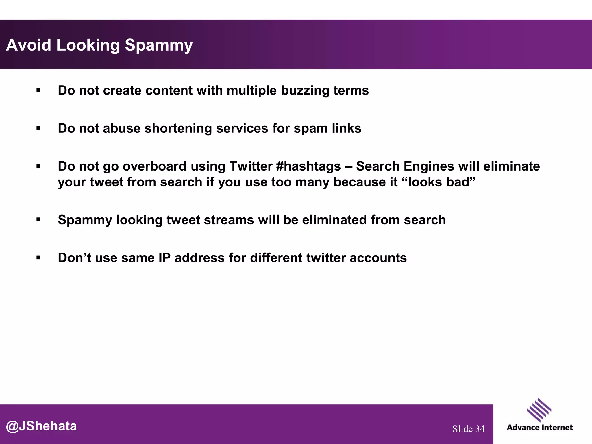 Avoid Looking Spammy

      Do not create content with multiple buzzing terms

      Do not abuse shortening services for spam links

      Do not go overboard using Twitter #hashtags – Search Engines will eliminate
       your tweet from search if you use too many because it “looks bad”

      Spammy looking tweet streams will be eliminated from search

      Don’t use same IP address for different twitter accounts




@JShehata                                                            Slide 34
 