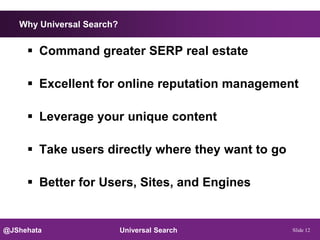 Why Universal Search?


      Command greater SERP real estate

      Excellent for online reputation management

      Leverage your unique content

      Take users directly where they want to go

      Better for Users, Sites, and Engines


@JShehata                  Universal Search        Slide 12
 