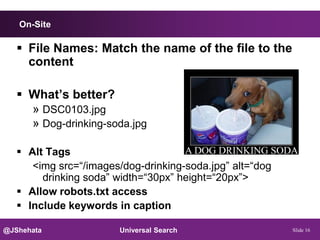 On-Site

    File Names: Match the name of the file to the
     content

    What’s better?
     » DSC0103.jpg
     » Dog-drinking-soda.jpg

    Alt Tags
      <img src=“/images/dog-drinking-soda.jpg” alt=“dog
        drinking soda” width=“30px” height=“20px”>
    Allow robots.txt access
    Include keywords in caption

@JShehata               Universal Search                  Slide 16
 