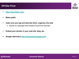 Off-Site Flickr

    http://www.flickr.com/


    Make public


    make sure you tag and describe them, organise into sets
      » decide on copyright and Creative Commons licenses

    Embed your photos in your web site, blog, etc.


    Google alternative http://picasaweb.google.com/




@JShehata                        Universal Search              Slide 18
 
