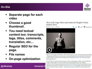 On-Site


    Separate page for each
     video
    Choose a good
     thumbnail.
    You need textual
     content too: transcripts,
     tags, titles, comments,
     translation, etc…
    Regular SEO for the
     page.
    File names
    On-page optimization

@JShehata              Universal Search   Slide 22
 