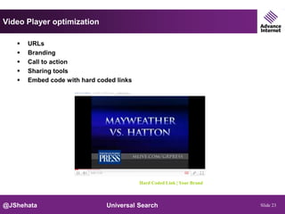 Video Player optimization

      URLs
      Branding
      Call to action
      Sharing tools
      Embed code with hard coded links




                                          Hard Coded Link | Your Brand



@JShehata                      Universal Search                          Slide 23
 