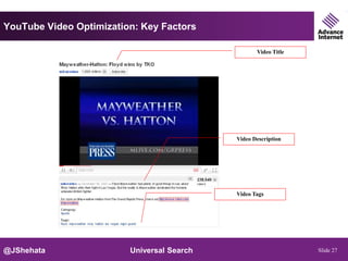 YouTube Video Optimization: Key Factors

                                                   Video Title




                                            Video Description




                                            Video Tags




@JShehata                Universal Search                        Slide 27
 