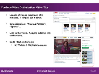 YouTube Video Optimization: Other Tips


      Length of videos maximum of 3
       minutes. If longer, cut it down.

      Categorization: “News & Politics”,
       “Sports”, …

      Link to the video. Acquire external link
       to the video.

      Build Playlists by topic
         My Videos > Playlists to create




@JShehata                        Universal Search   Slide 28
 