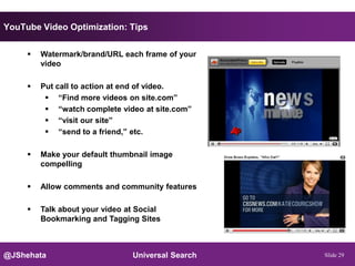 YouTube Video Optimization: Tips


        Watermark/brand/URL each frame of your
         video

        Put call to action at end of video.
           “Find more videos on site.com”
           “watch complete video at site.com”
           “visit our site”
           “send to a friend,” etc.

        Make your default thumbnail image
         compelling

        Allow comments and community features

        Talk about your video at Social
         Bookmarking and Tagging Sites



@JShehata                       Universal Search   Slide 29
 