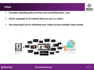 Video

      Consider uploading also to Vimeo.com and Dailymotion .com

      Check copyright of all material that you use in a video!

      Use tubemogul.com to distribute your videos across multiple video portals




@JShehata                         Universal Search                                 Slide 30
 