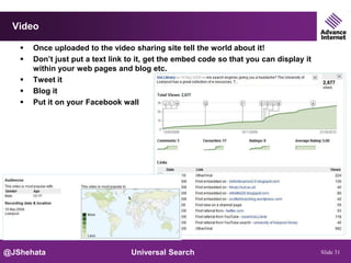 Video

      Once uploaded to the video sharing site tell the world about it!
      Don’t just put a text link to it, get the embed code so that you can display it
       within your web pages and blog etc.
      Tweet it
      Blog it
      Put it on your Facebook wall




@JShehata                         Universal Search                                       Slide 31
 