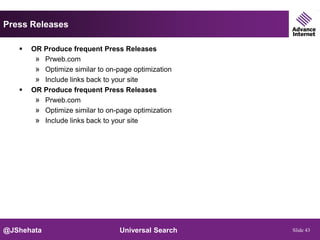 Press Releases

      OR Produce frequent Press Releases
        » Prweb.com
        » Optimize similar to on-page optimization
        » Include links back to your site
      OR Produce frequent Press Releases
        » Prweb.com
        » Optimize similar to on-page optimization
        » Include links back to your site




@JShehata                         Universal Search   Slide 43
 