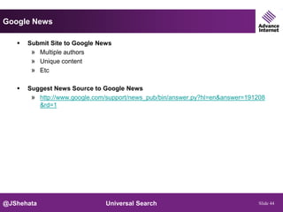 Google News

      Submit Site to Google News
        » Multiple authors
        » Unique content
        » Etc

      Suggest News Source to Google News
        » http://www.google.com/support/news_pub/bin/answer.py?hl=en&answer=191208
          &rd=1




@JShehata                      Universal Search                                 Slide 44
 