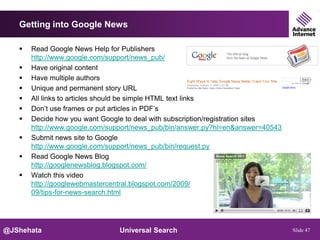 Getting into Google News

      Read Google News Help for Publishers
       http://www.google.com/support/news_pub/
      Have original content
      Have multiple authors
      Unique and permanent story URL
      All links to articles should be simple HTML text links
      Don’t use frames or put articles in PDF’s
      Decide how you want Google to deal with subscription/registration sites
       http://www.google.com/support/news_pub/bin/answer.py?hl=en&answer=40543
      Submit news site to Google
       http://www.google.com/support/news_pub/bin/request.py
      Read Google News Blog
       http://googlenewsblog.blogspot.com/
      Watch this video
       http://googlewebmastercentral.blogspot.com/2009/
       09/tips-for-news-search.html




@JShehata                       Universal Search                                 Slide 47
 