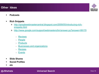 Other Ideas

      Podcasts

      Rich Snippets
        » http://googlewebmastercentral.blogspot.com/2009/05/introducing-rich-
           snippets.html
        » http://www.google.com/support/webmasters/bin/answer.py?answer=99170

             - Reviews
             - People
             - Products
             - Businesses and organizations
             - Recipes
             - Events


      Slide Shares
      Social Profiles
      etc

@JShehata                        Universal Search                                Slide 50
 