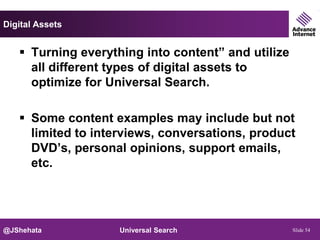 Digital Assets


    Turning everything into content” and utilize
     all different types of digital assets to
     optimize for Universal Search.

    Some content examples may include but not
     limited to interviews, conversations, product
     DVD’s, personal opinions, support emails,
     etc.




@JShehata           Universal Search                Slide 54
 