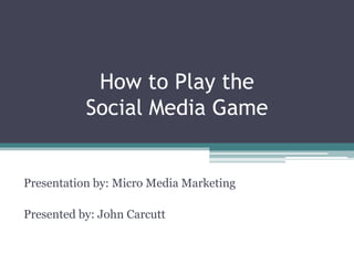How to Play the Social Media Game Presentation by: Micro Media Marketing Presented by: John Carcutt 
