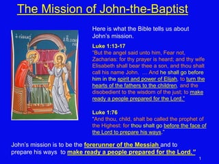 1
The Mission of John-the-Baptist
Here is what the Bible tells us about
John’s mission.
Luke 1:13-17
“But the angel said unto him, Fear not,
Zacharias: for thy prayer is heard; and thy wife
Elisabeth shall bear thee a son, and thou shalt
call his name John. … And he shall go before
him in the spirit and power of Elijah, to turn the
hearts of the fathers to the children, and the
disobedient to the wisdom of the just; to make
ready a people prepared for the Lord.”
Luke 1:76
“And thou, child, shalt be called the prophet of
the Highest: for thou shalt go before the face of
the Lord to prepare his ways.”
John’s mission is to be the forerunner of the Messiah and to
prepare his ways to make ready a people prepared for the Lord.”
 