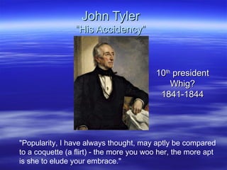 John Tyler “His Accidency” 10 th  president Whig? 1841-1844 &quot;Popularity, I have always thought, may aptly be compared to a coquette (a flirt) - the more you woo her, the more apt is she to elude your embrace.&quot;  