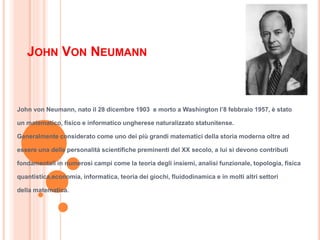 JOHN VON NEUMANN
John von Neumann, nato il 28 dicembre 1903 e morto a Washington l’8 febbraio 1957, è stato
un matematico, fisico e informatico ungherese naturalizzato statunitense.
Generalmente considerato come uno dei più grandi matematici della storia moderna oltre ad
essere una delle personalità scientifiche preminenti del XX secolo, a lui si devono contributi
fondamentali in numerosi campi come la teoria degli insiemi, analisi funzionale, topologia, fisica
quantistica,economia, informatica, teoria dei giochi, fluidodinamica e in molti altri settori
della matematica.
 