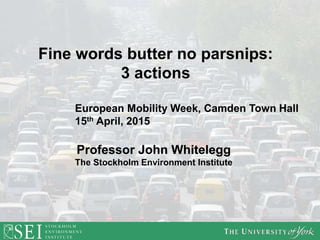 Professor John Whitelegg
The Stockholm Environment Institute
Fine words butter no parsnips:
3 actions
European Mobility Week, Camden Town Hall
15th April, 2015
 