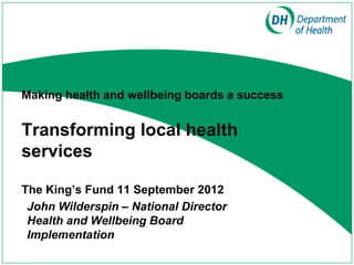 Making health and wellbeing boards a success


Transforming local health
services

The King’s Fund 11 September 2012
 John Wilderspin – National Director
 Health and Wellbeing Board
 Implementation
 