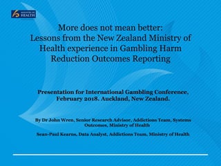 More does not mean better:
Lessons from the New Zealand Ministry of
Health experience in Gambling Harm
Reduction Outcomes Reporting
Presentation for International Gambling Conference,
February 2018. Auckland, New Zealand.
By Dr John Wren, Senior Research Advisor, Addictions Team, Systems
Outcomes, Ministry of Health
Sean-Paul Kearns, Data Analyst, Addictions Team, Ministry of Health
 