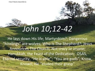 John 10;12-42
He lays down His life; Martyrdom?; Dangerous
“hirelings” are wolves; Who Is The Shepherd?; Jesus
Announces The Church; Not crazy or insane;
Hanukkah, the Feast of the Dedication; OSAS,
Eternal security, “He is able”; “You are gods”; Know,
Known; He “eluded their grasp”
4 bar K Ranch, Boonville Ca
 