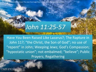 John 11:25-57
Have You Been Raised Like Lazarus?; The Rapture in
John 11?; “the Christ, the Son of God”; no use of
“repent” in John; Weeping Jews; God’s Compassion;
"hypostatic union”; not embalmed; “believe”; Public
Prayers; Regathering
The fantastic weather continues! The view from Eagle River Valley. Brent Reynolds Photography
 