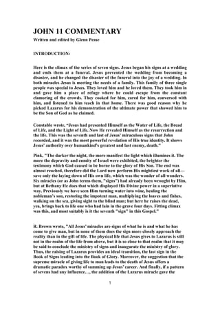 JOHN 11 COMMENTARY
Written and edited by Glenn Pease
INTRODUCTION:
Here is the climax of the series of seven signs. Jesus began his signs at a wedding
and ends them at a funeral. Jesus prevented the wedding from becoming a
disaster, and he changed the disaster of the funeral into the joy of a wedding. In
both miracles Jesus is meeting the needs of a family. This family of three single
people was special to Jesus. They loved him and he loved them. They took him in
and gave him a place of refuge where he could escape from the constant
clamoring of the crowds. They cooked for him, cared for him, conversed with
him, and listened to him teach in that home. There was good reason why he
picked Lazarus for his demonstration of the ultimate power that showed him to
be the Son of God as he claimed.
Constable wrote, “Jesus had presented Himself as the Water of Life, the Bread
of Life, and the Light of Life. Now He revealed Himself as the resurrection and
the life. This was the seventh and last of Jesus' miraculous signs that John
recorded, and it was the most powerful revelation of His true identity. It shows
Jesus' authority over humankind's greatest and last enemy, death."
Pink, "The darker the night, the more manifest the light which illumines it. The
more the depravity and enmity of Israel were exhibited, the brighter the
testimony which God caused to be borne to the glory of His Son. The end was
almost reached, therefore did the Lord now perform His mightiest work of all—
save only the laying down of His own life, which was the wonder of all wonders.
Six miracles (or as John terms them, "signs") had already been wrought by Him,
but at Bethany He does that which displayed His Divine power in a superlative
way. Previously we have seen Him turning water into wine, healing the
nobleman’s son, restoring the impotent man, multiplying the loaves and fishes,
walking on the sea, giving sight to the blind man; but here he raises the dead,
yea, brings back to life one who had lain in the grave four days. Fitting climax
was this, and most suitably is it the seventh "sign" in this Gospel."
R. Brown wrote, "All Jesus’ miracles are signs of what he is and what he has
come to give man, but in none of them does the sign more closely approach the
reality than in the gift of life. The physical life that Jesus gives to Lazarus is still
not in the realm of the life from above, but it is so close to that realm that it may
be said to conclude the ministry of signs and inaugurate the ministry of glory.
Thus, the raising of Lazarus provides an ideal transition, the last sign in the
Book of Signs leading into the Book of Glory. Moreover, the suggestion that the
supreme miracle of giving life to man leads to the death of Jesus offers a
dramatic paradox worthy of summing up Jesus’ career. And finally, if a pattern
of sevens had any influence…, the addition of the Lazarus miracle gave the
1
 