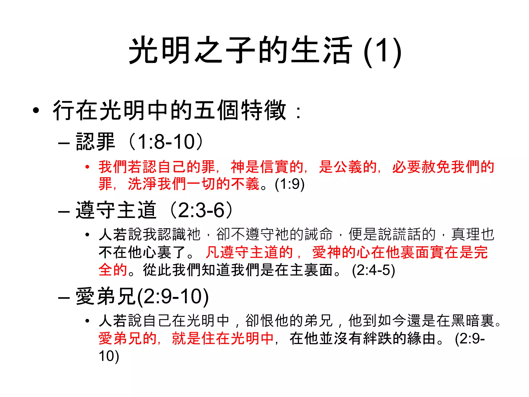 光明之子的生活 (1)
• 行在光明中的五個特徵：
– 認罪（1:8-10）
• 我們若認自己的罪，神是信實的，是公義的，必要赦免我們的
罪，洗淨我們一切的不義。(1:9)
– 遵守主道（2:3-6）
• 人若說我認識衪，卻不遵守衪的誡命，便是說謊話的，真理也
不在他心裏了。 凡遵守主道的 ，愛神的心在他裏面實在是完
全的。從此我們知道我們是在主裏面。 (2:4-5)
– 愛弟兄(2:9-10)
• 人若說自己在光明中，卻恨他的弟兄，他到如今還是在黑暗裏。
愛弟兄的，就是住在光明中，在他並沒有絆跌的緣由。 (2:9-
10)
 