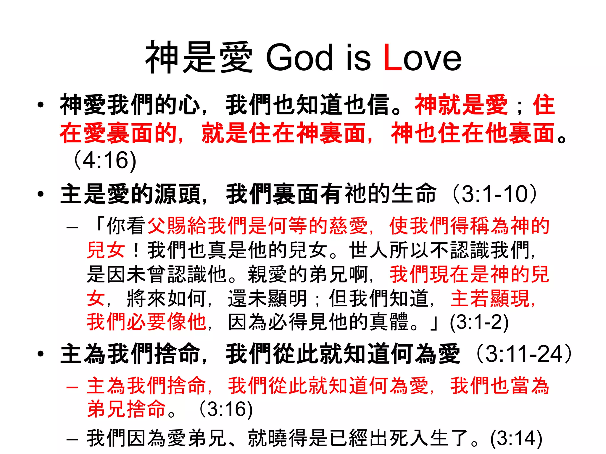 神是愛 God is Love
• 神愛我們的心，我們也知道也信。神就是愛；住
在愛裏面的，就是住在神裏面，神也住在他裏面。
（4:16)
• 主是愛的源頭，我們裏面有祂的生命（3:1-10）
– 「你看父賜給我們是何等的慈愛，使我們得稱為神的
兒女！我們也真是他的兒女。世人所以不認識我們，
是因未曾認識他。親愛的弟兄啊，我們現在是神的兒
女，將來如何，還未顯明；但我們知道，主若顯現，
我們必要像他，因為必得見他的真體。」(3:1-2)
• 主為我們捨命，我們從此就知道何為愛（3:11-24）
– 主為我們捨命，我們從此就知道何為愛，我們也當為
弟兄捨命。（3:16)
– 我們因為愛弟兄、就曉得是已經出死入生了。(3:14)
 