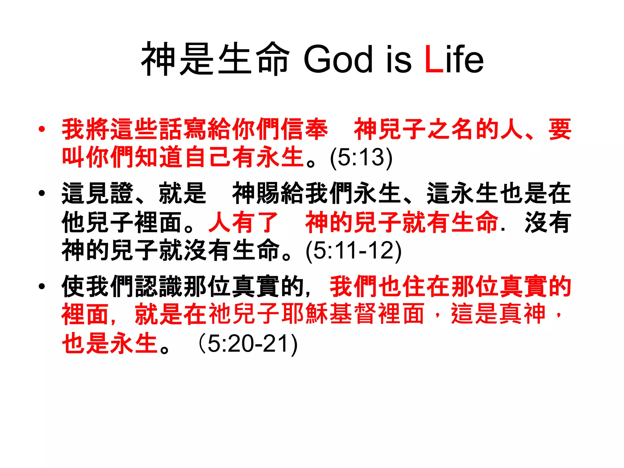 神是生命 God is Life
• 我將這些話寫給你們信奉 神兒子之名的人、要
叫你們知道自己有永生。(5:13)
• 這見證、就是 神賜給我們永生、這永生也是在
他兒子裡面。人有了 神的兒子就有生命．沒有
神的兒子就沒有生命。(5:11-12)
• 使我們認識那位真實的，我們也住在那位真實的
裡面，就是在祂兒子耶穌基督裡面，這是真神，
也是永生。（5:20-21)
 
