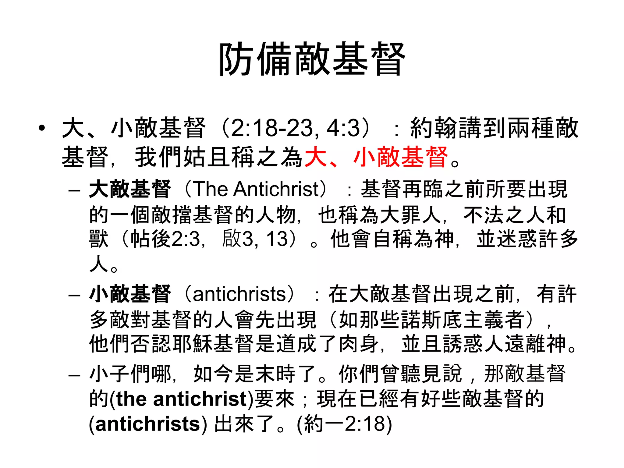 防備敵基督
• 大、小敵基督（2:18-23, 4:3）：約翰講到兩種敵
基督，我們姑且稱之為大、小敵基督。
– 大敵基督（The Antichrist）：基督再臨之前所要出現
的一個敵擋基督的人物，也稱為大罪人，不法之人和
獸（帖後2:3，啟3, 13）。他會自稱為神，並迷惑許多
人。
– 小敵基督（antichrists）：在大敵基督出現之前，有許
多敵對基督的人會先出現（如那些諾斯底主義者），
他們否認耶穌基督是道成了肉身，並且誘惑人遠離神。
– 小子們哪，如今是末時了。你們曾聽見說，那敵基督
的(the antichrist)要來；現在已經有好些敵基督的
(antichrists) 出來了。(約一2:18)
 