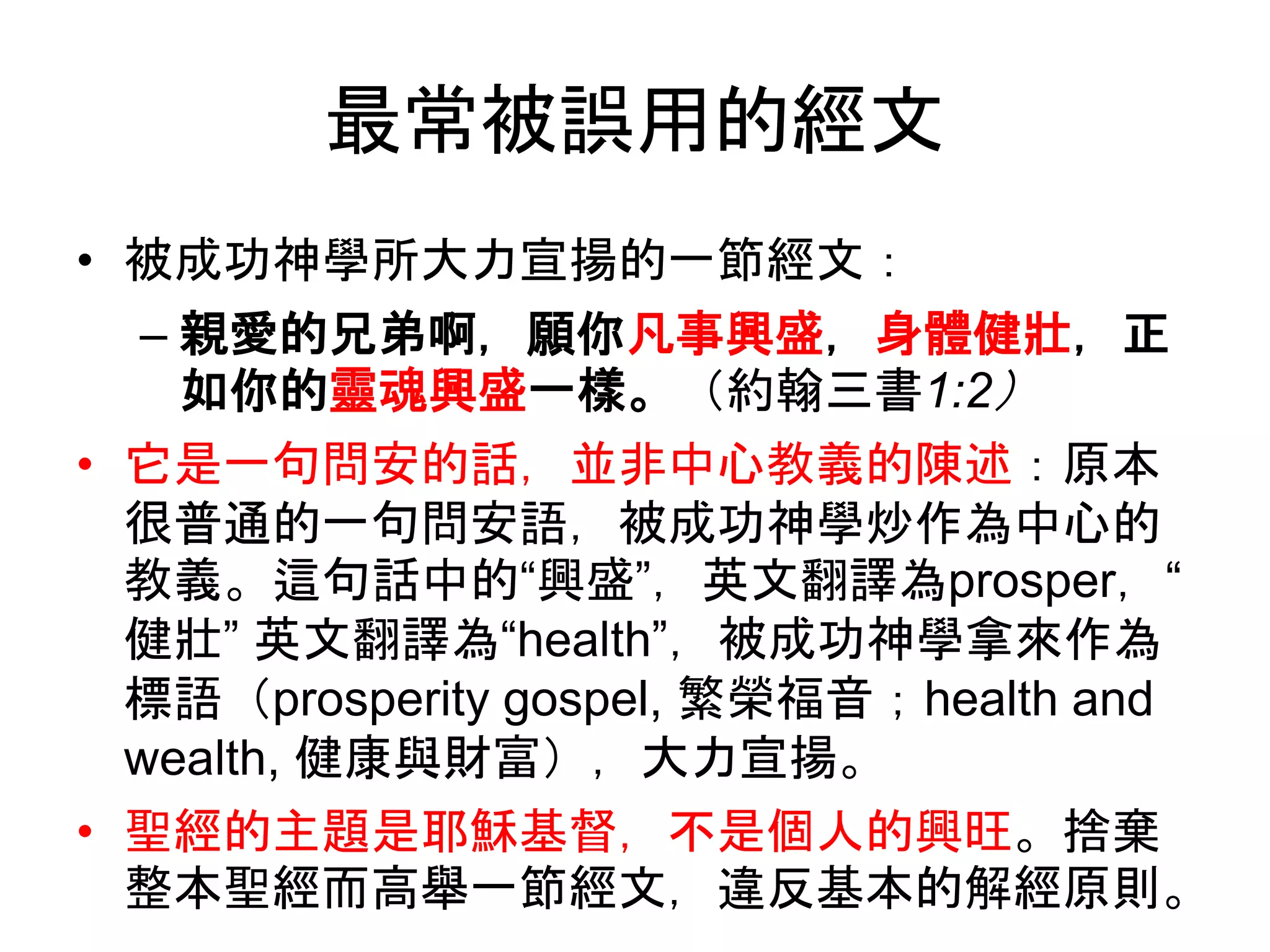 最常被誤用的經文
• 被成功神學所大力宣揚的一節經文：
– 親愛的兄弟啊，願你凡事興盛，身體健壯，正
如你的靈魂興盛一樣。（約翰三書1:2）
• 它是一句問安的話，並非中心教義的陳述：原本
很普通的一句問安語，被成功神學炒作為中心的
教義。這句話中的“興盛”，英文翻譯為prosper，“
健壯” 英文翻譯為“health”，被成功神學拿來作為
標語（prosperity gospel, 繁榮福音；health and
wealth, 健康與財富），大力宣揚。
• 聖經的主題是耶穌基督，不是個人的興旺。捨棄
整本聖經而高舉一節經文，違反基本的解經原則。
 