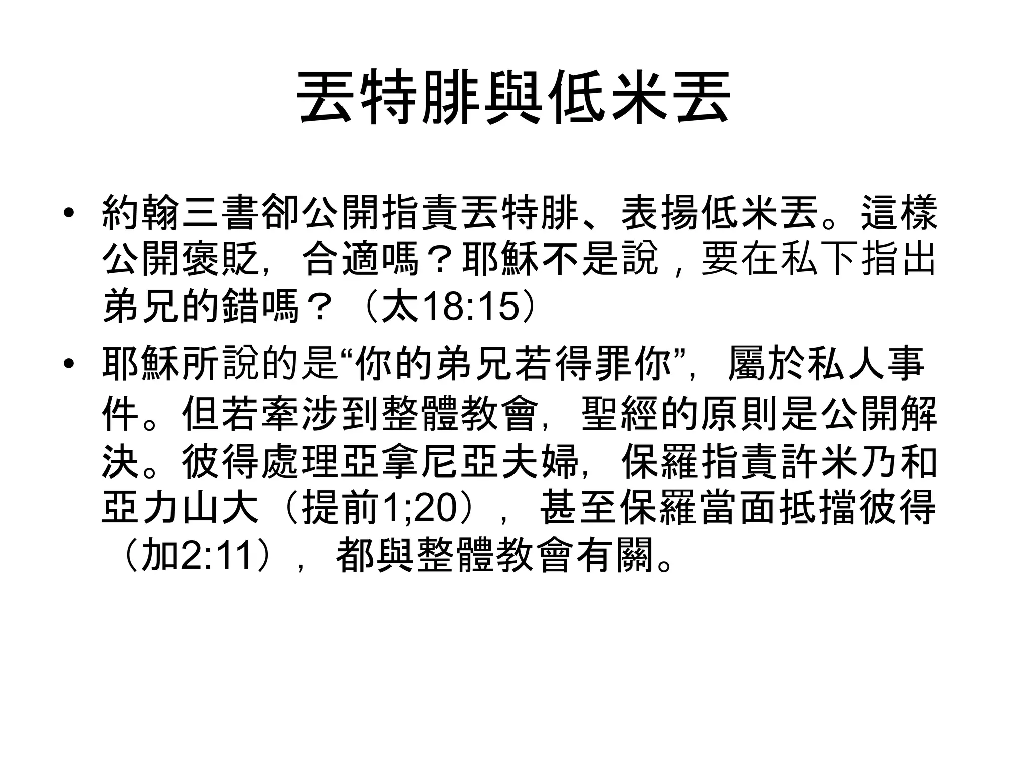 丟特腓與低米丟
• 約翰三書卻公開指責丟特腓、表揚低米丟。這樣
公開褒貶，合適嗎？耶穌不是說，要在私下指出
弟兄的錯嗎？（太18:15）
• 耶穌所說的是“你的弟兄若得罪你”，屬於私人事
件。但若牽涉到整體教會，聖經的原則是公開解
決。彼得處理亞拿尼亞夫婦，保羅指責許米乃和
亞力山大（提前1;20），甚至保羅當面抵擋彼得
（加2:11），都與整體教會有關。
 