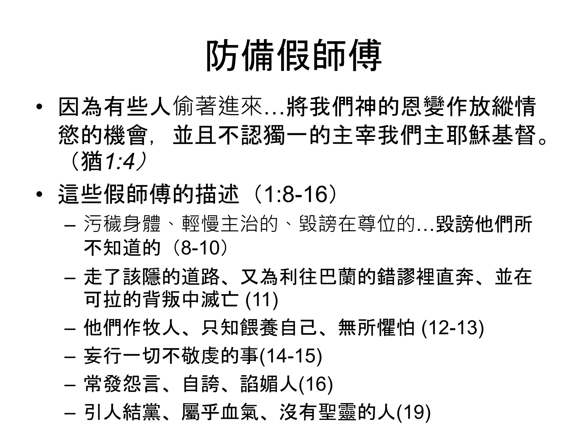 防備假師傅
• 因為有些人偷著進來…將我們神的恩變作放縱情
慾的機會，並且不認獨一的主宰我們主耶穌基督。
（猶1:4）
• 這些假師傅的描述（1:8-16）
– 污穢身體、輕慢主治的、毀謗在尊位的…毀謗他們所
不知道的（8-10）
– 走了該隱的道路、又為利往巴蘭的錯謬裡直奔、並在
可拉的背叛中滅亡 (11)
– 他們作牧人、只知餵養自己、無所懼怕 (12-13)
– 妄行一切不敬虔的事(14-15)
– 常發怨言、自誇、諂媚人(16)
– 引人結黨、屬乎血氣、沒有聖靈的人(19)
 