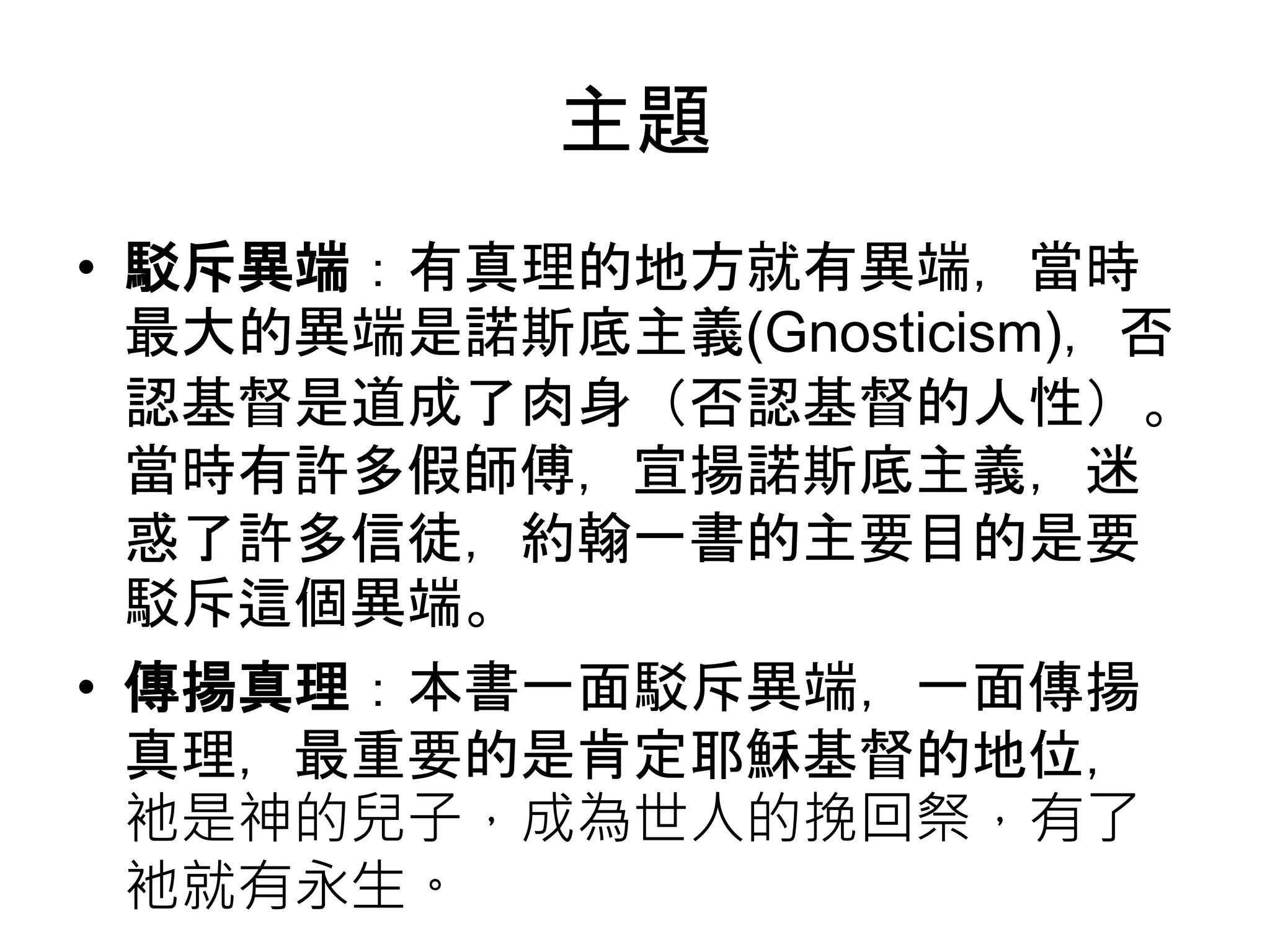 主題
• 駁斥異端：有真理的地方就有異端，當時
最大的異端是諾斯底主義(Gnosticism)，否
認基督是道成了肉身（否認基督的人性）。
當時有許多假師傅，宣揚諾斯底主義，迷
惑了許多信徒，約翰一書的主要目的是要
駁斥這個異端。
• 傳揚真理：本書一面駁斥異端，一面傳揚
真理，最重要的是肯定耶穌基督的地位，
衪是神的兒子，成為世人的挽回祭，有了
衪就有永生。
 