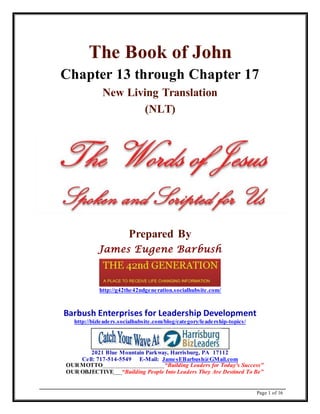 Page 1 of 16
The Book of John
Chapter 13 through Chapter 17
New Living Translation
(NLT)
Prepared By
James Eugene Barbush
http://g42the42ndgeneration.socialhubsite.com/
Barbush Enterprises for Leadership Development
http://bizleaders.socialhubsite.com/blog/category/leadership-topics/
2021 Blue Mountain Parkway, Harrisburg, PA 17112
Cell: 717-514-5549 E-Mail: JamesEBarbush@GMail.com
OURMOTTO “Building Leaders for Today's Success"
OUR OBJECTIVE “Building People Into Leaders They Are Destined To Be”
 